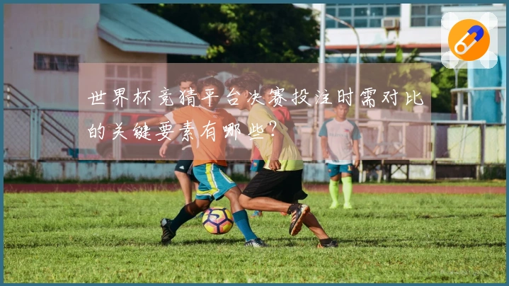 世界杯竞猜平台决赛投注时需对比的关键要素有哪些？