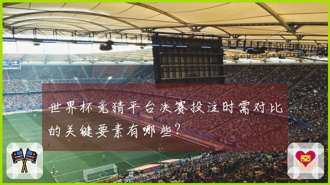 世界杯竞猜平台决赛投注时需对比的关键要素有哪些？